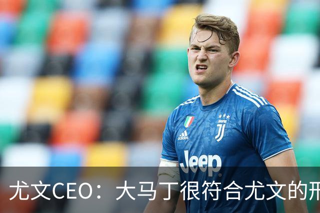 尤文CEO：大马丁很符合尤文的形象 弗拉霍维奇目前不在考虑范围内