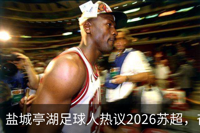 盐城亭湖足球人热议2026苏超，奋力追梦的精神传递