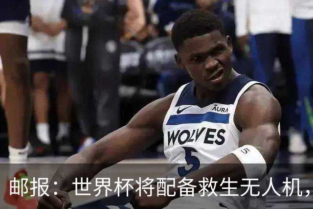 邮报：世界杯将配备救生无人机，还能确保球场和训练场不被入侵